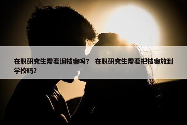 在职研究生需要调档案吗？ 在职研究生需要把档案放到学校吗？