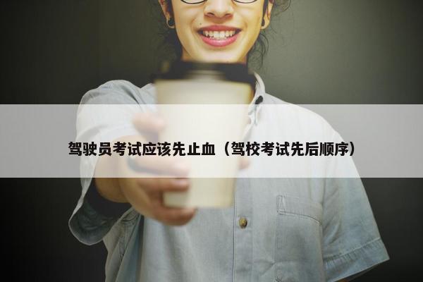 驾驶员考试应该先止血（驾校考试先后顺序）