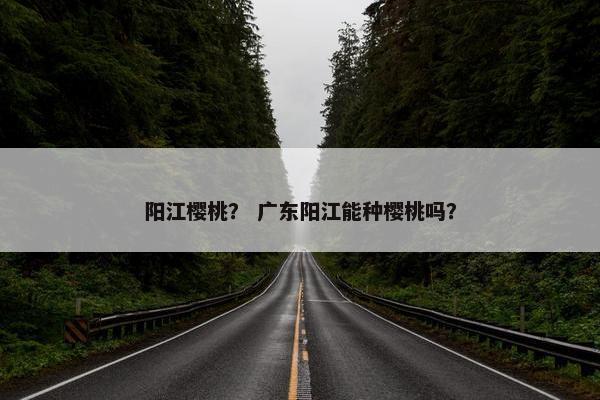 阳江樱桃？ 广东阳江能种樱桃吗？