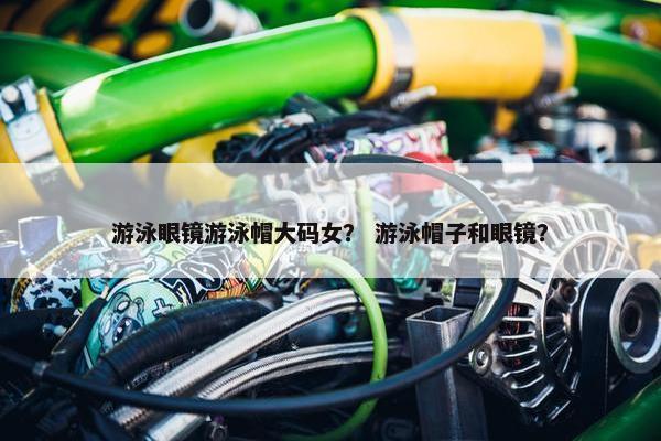 游泳眼镜游泳帽大码女？ 游泳帽子和眼镜？