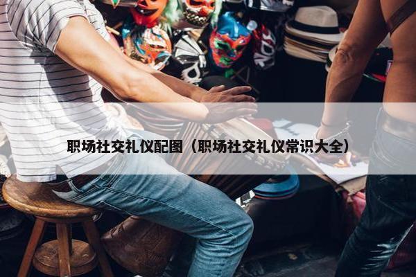 职场社交礼仪配图（职场社交礼仪常识大全）