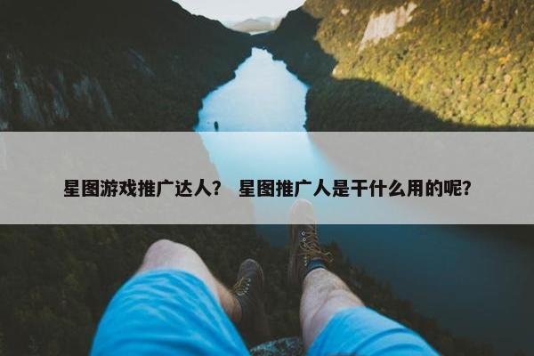 星图游戏推广达人？ 星图推广人是干什么用的呢？