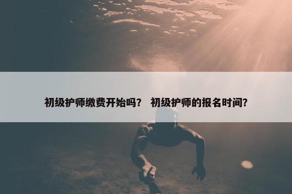 初级护师缴费开始吗？ 初级护师的报名时间？