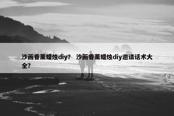 沙画香薰蜡烛diy？ 沙画香薰蜡烛diy邀请话术大全？