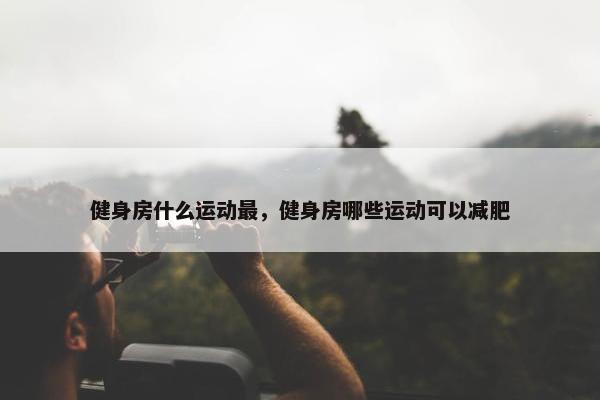 健身房什么运动最，健身房哪些运动可以减肥