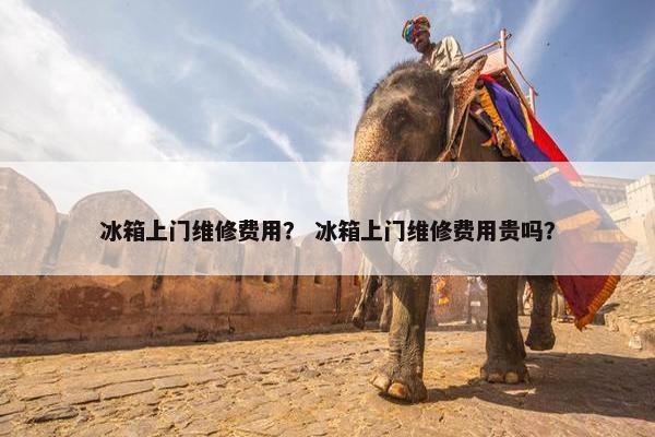 冰箱上门维修费用？ 冰箱上门维修费用贵吗？