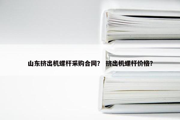 山东挤出机螺杆采购合同？ 挤出机螺杆价格？