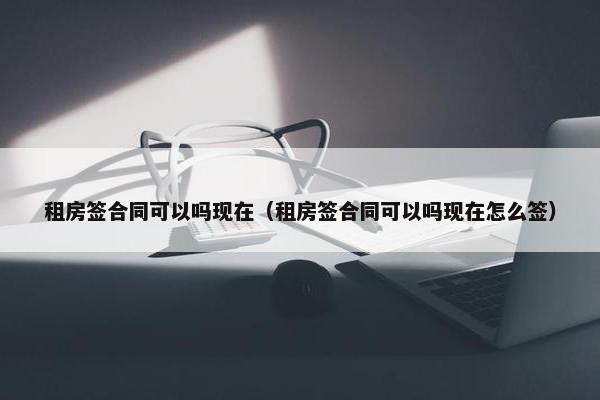 租房签合同可以吗现在（租房签合同可以吗现在怎么签）