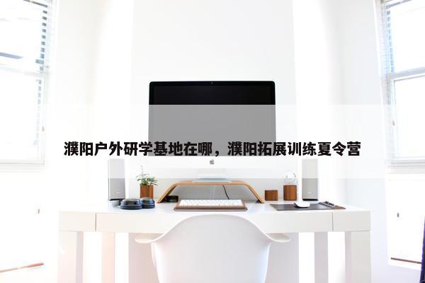 濮阳户外研学基地在哪，濮阳拓展训练夏令营