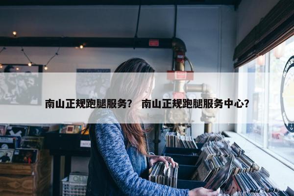南山正规跑腿服务？ 南山正规跑腿服务中心？
