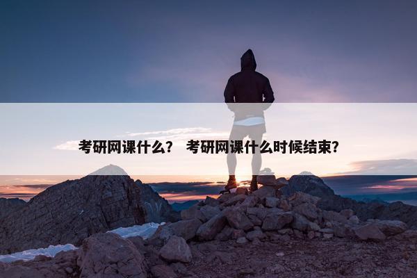 考研网课什么？ 考研网课什么时候结束？