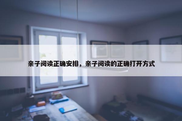 亲子阅读正确安排，亲子阅读的正确打开方式