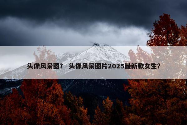 头像风景图？ 头像风景图片2025最新款女生？