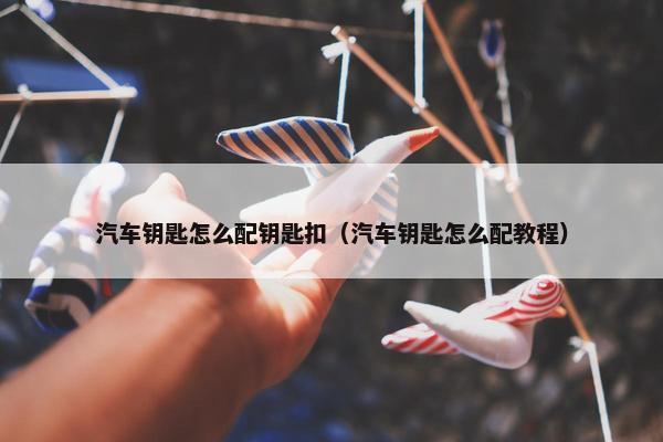 汽车钥匙怎么配钥匙扣（汽车钥匙怎么配教程）