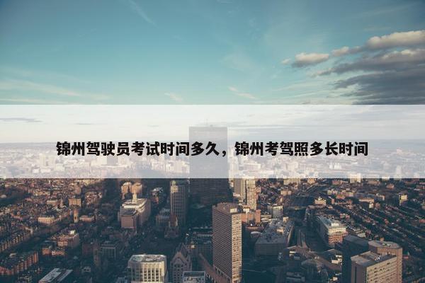 锦州驾驶员考试时间多久，锦州考驾照多长时间