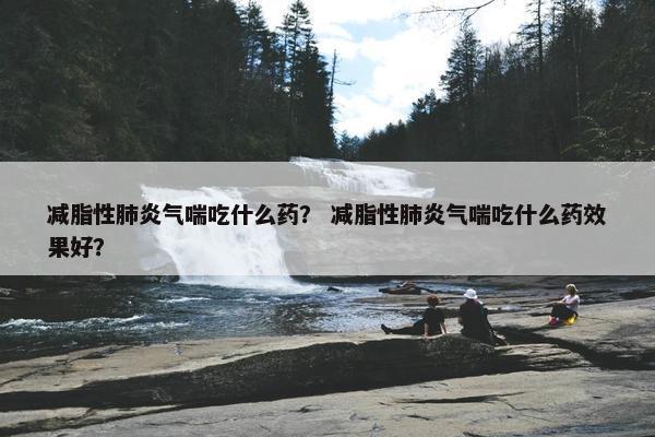 减脂性肺炎气喘吃什么药？ 减脂性肺炎气喘吃什么药效果好？