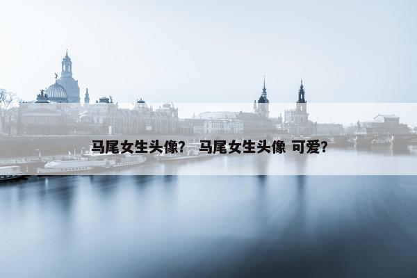马尾女生头像？ 马尾女生头像 可爱？