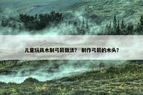 儿童玩具木制弓箭做法？ 制作弓箭的木头？