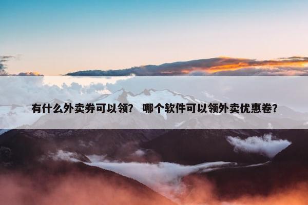 有什么外卖券可以领？ 哪个软件可以领外卖优惠卷？