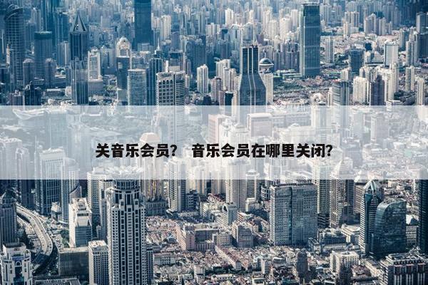 关音乐会员？ 音乐会员在哪里关闭？