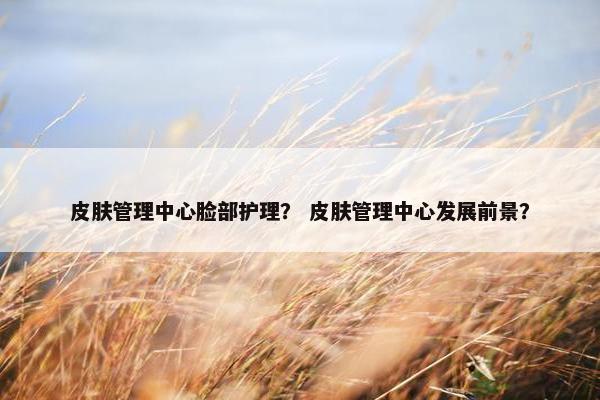 皮肤管理中心脸部护理？ 皮肤管理中心发展前景？