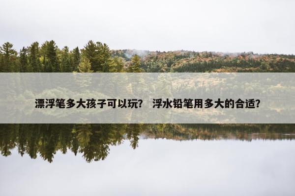 漂浮笔多大孩子可以玩？ 浮水铅笔用多大的合适？