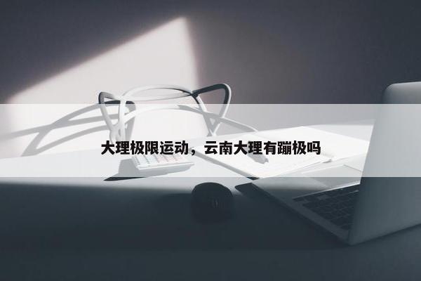 大理极限运动，云南大理有蹦极吗