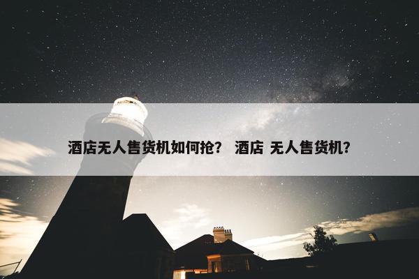 酒店无人售货机如何抢？ 酒店 无人售货机？