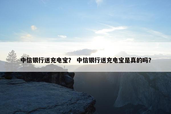 中信银行送充电宝？ 中信银行送充电宝是真的吗？
