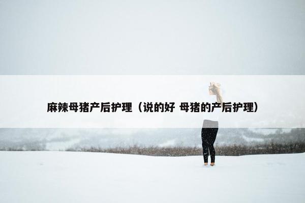 麻辣母猪产后护理（说的好 母猪的产后护理）