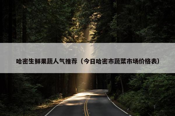 哈密生鲜果蔬人气推荐（今日哈密市蔬菜市场价格表）