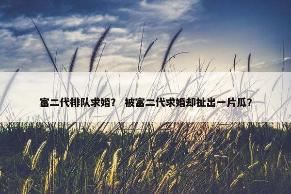 富二代排队求婚？ 被富二代求婚却扯出一片瓜？