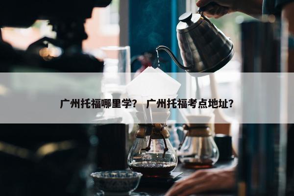 广州托福哪里学？ 广州托福考点地址？