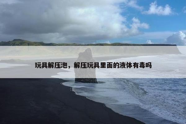玩具解压泡，解压玩具里面的液体有毒吗