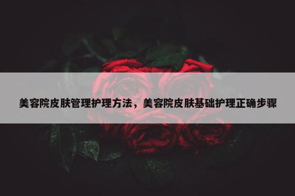 美容院皮肤管理护理方法，美容院皮肤基础护理正确步骤