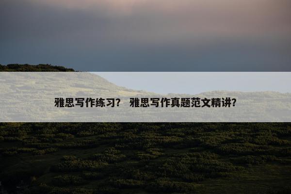 雅思写作练习？ 雅思写作真题范文精讲？