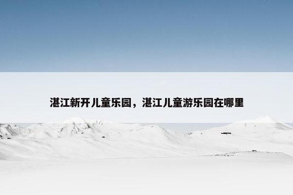 湛江新开儿童乐园，湛江儿童游乐园在哪里