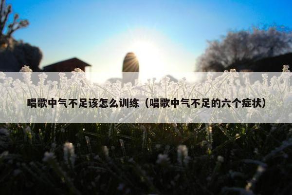 唱歌中气不足该怎么训练（唱歌中气不足的六个症状）