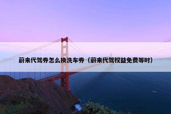 蔚来代驾券怎么换洗车券（蔚来代驾权益免费等时）