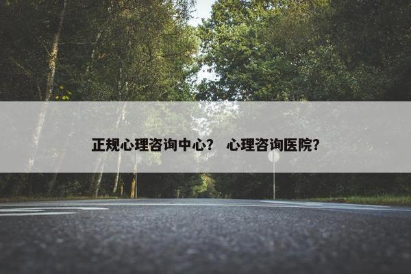 正规心理咨询中心？ 心理咨询医院？