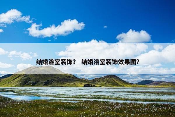 结婚浴室装饰？ 结婚浴室装饰效果图？