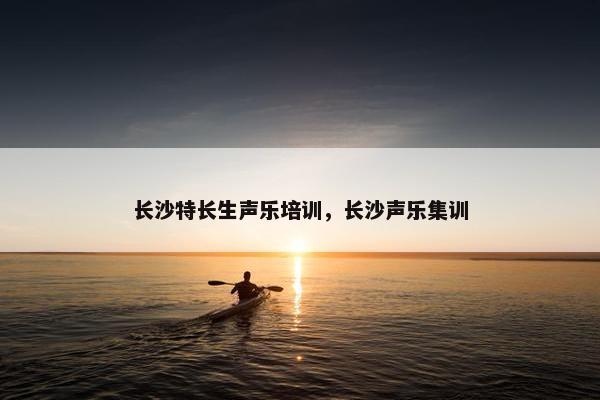 长沙特长生声乐培训，长沙声乐集训
