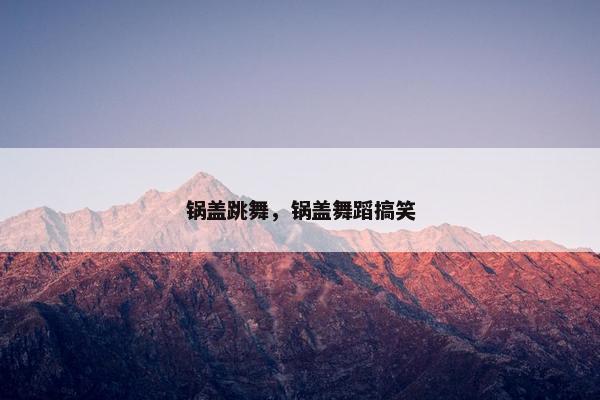 锅盖跳舞，锅盖舞蹈搞笑