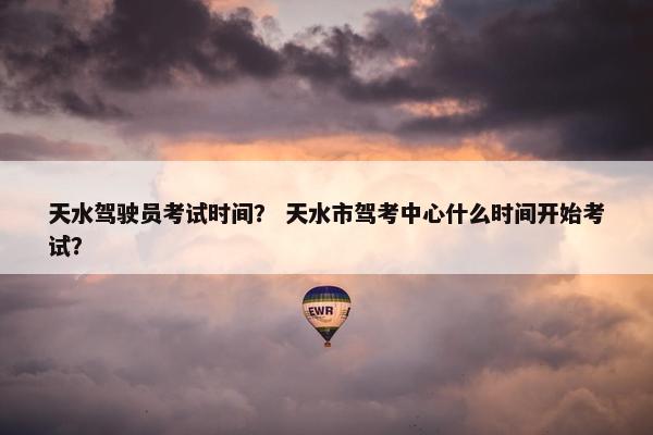 天水驾驶员考试时间？ 天水市驾考中心什么时间开始考试？
