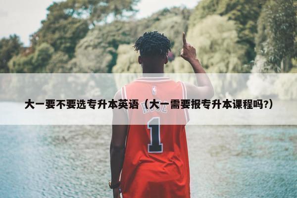 大一要不要选专升本英语（大一需要报专升本课程吗?）