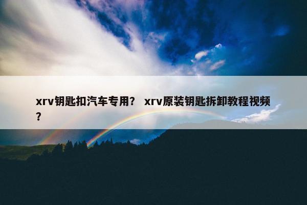 xrv钥匙扣汽车专用？ xrv原装钥匙拆卸教程视频？