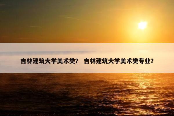 吉林建筑大学美术类？ 吉林建筑大学美术类专业？
