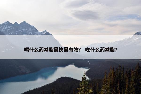 喝什么药减脂最快最有效？ 吃什么药减脂？
