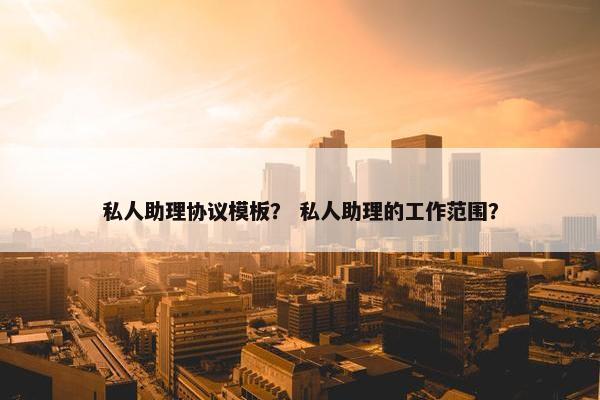 私人助理协议模板？ 私人助理的工作范围？