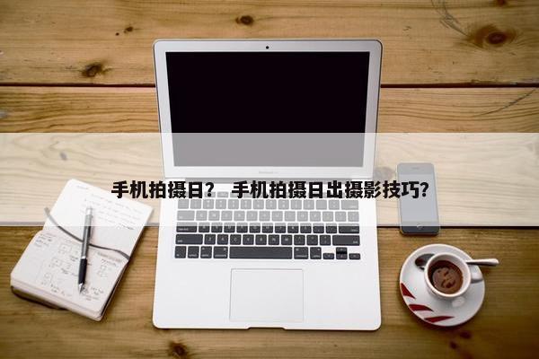 手机拍摄日？ 手机拍摄日出摄影技巧？